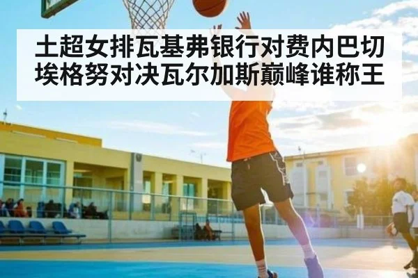 土超女排瓦基弗银行对费内巴切埃格努对决瓦尔加斯巅峰谁称王
